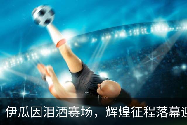 伊瓜因泪洒赛场，辉煌征程落幕迎接新篇章
